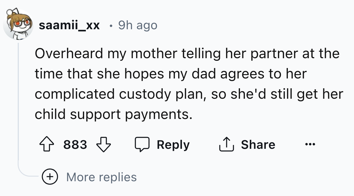 number - saamii_xx 9h ago Overheard my mother telling her partner at the time that she hopes my dad agrees to her complicated custody plan, so she'd still get her child support payments. 883 More replies